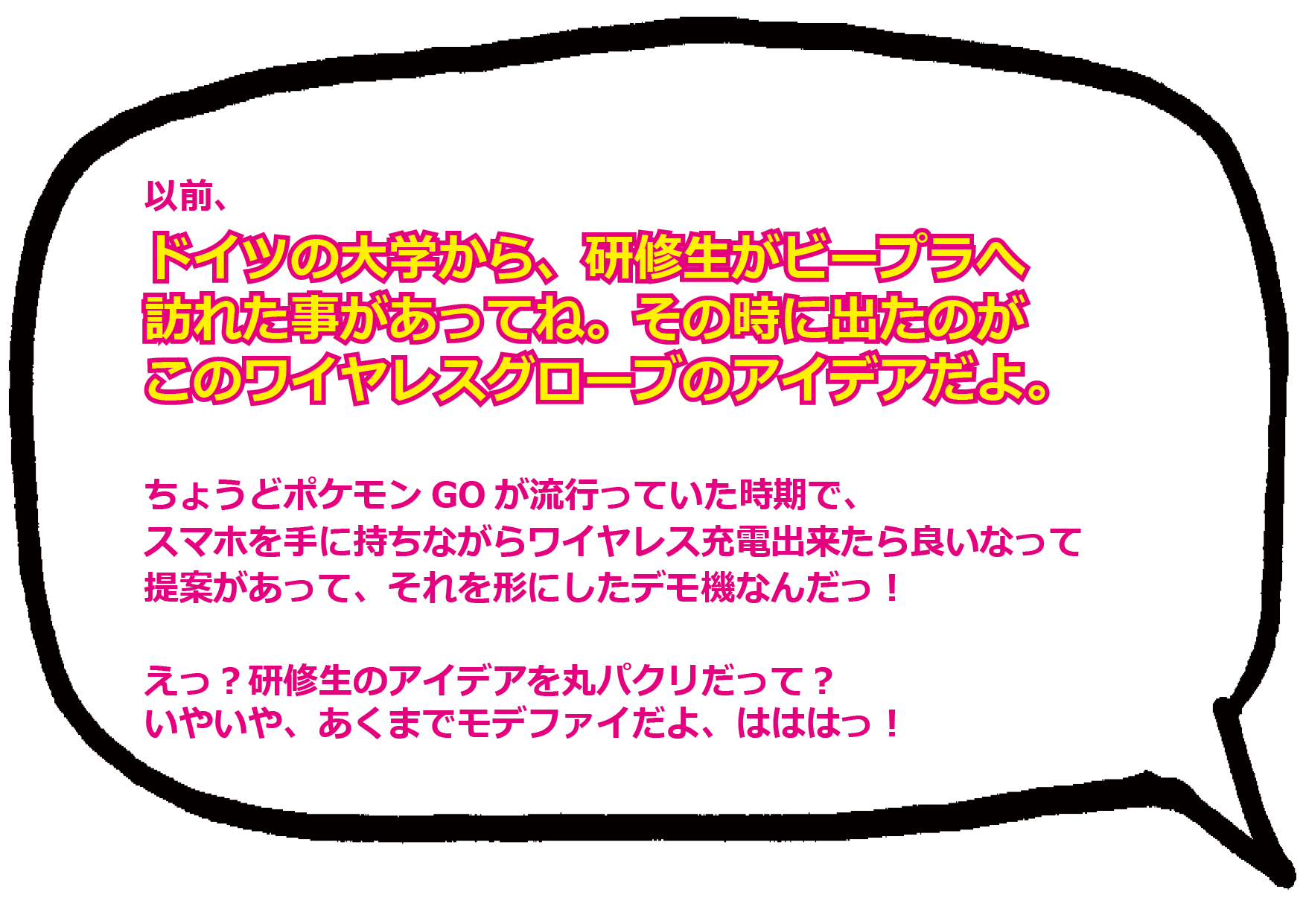 以前、ドイツの大学から、研修生がビープラへ訪れた事があってね。その時に出たのが、 このワイヤレスグローブのアイデアだよ。 ちょうどポケモンGOが流行っていた時期で、スマホを手に持ちながらワイヤレス充電出来たら良いなって提案があって、それを形にしたデモ機なんだっ！  えっ？研修生のアイデアを丸パクリだって？ いやいや、あくまでモデファイだよ、はははっ！