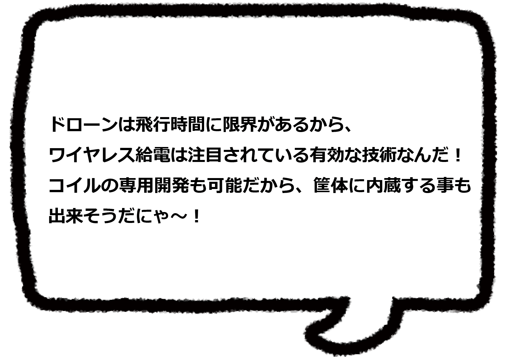 ドローンは飛行時間に限界があるから、ワイヤレス給電は注目されている有効な技術なんだ！ コイルの専用開発も可能だから、筐体に内蔵する事も出来そうだにゃ～！