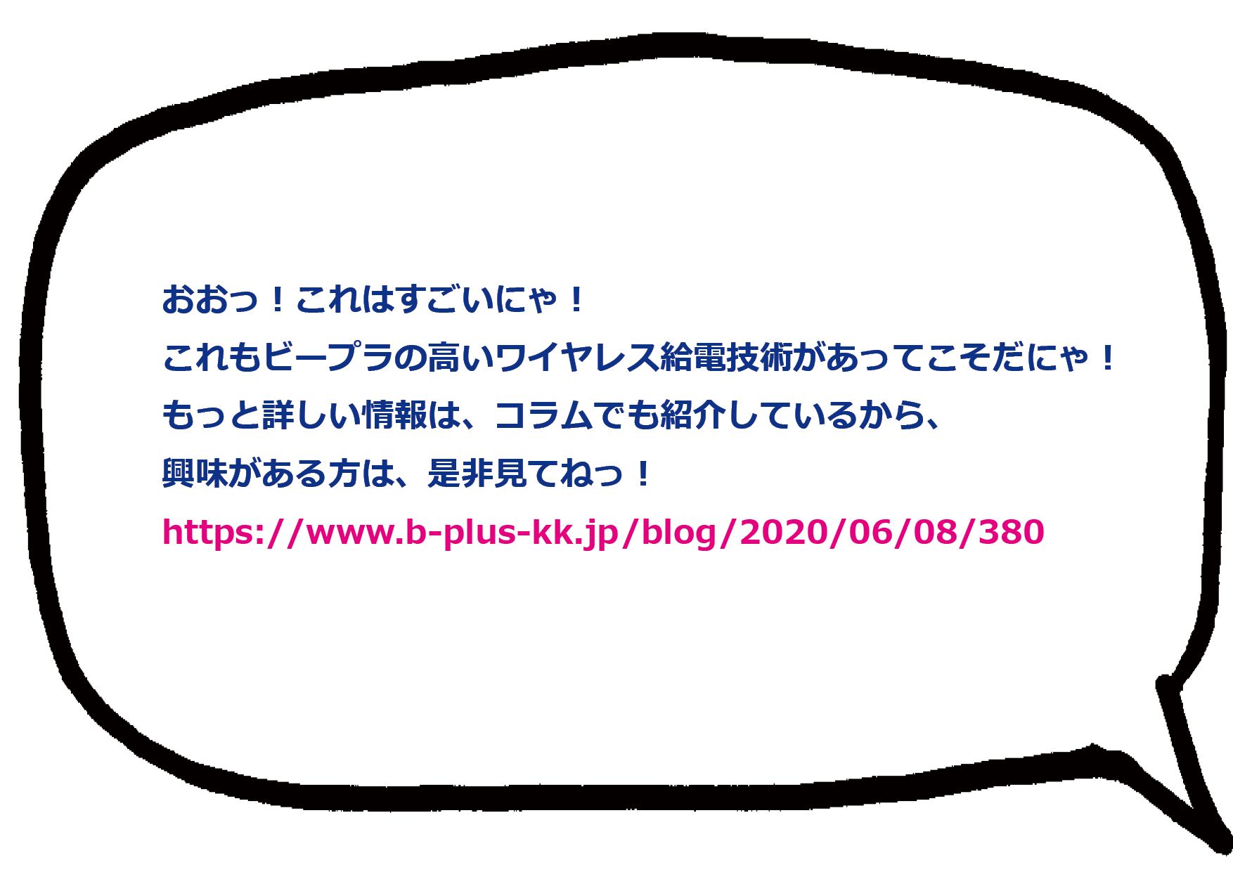 おおっ！これはすごいにゃ！これもビープラの高いワイヤレス給電技術があってこそだにゃ！ もっと詳しい情報は、コラムでも紹介しているから、 興味がある方は、是非見てねっ！ https://www.b-plus-kk.jp/blog/2020/06/08/380