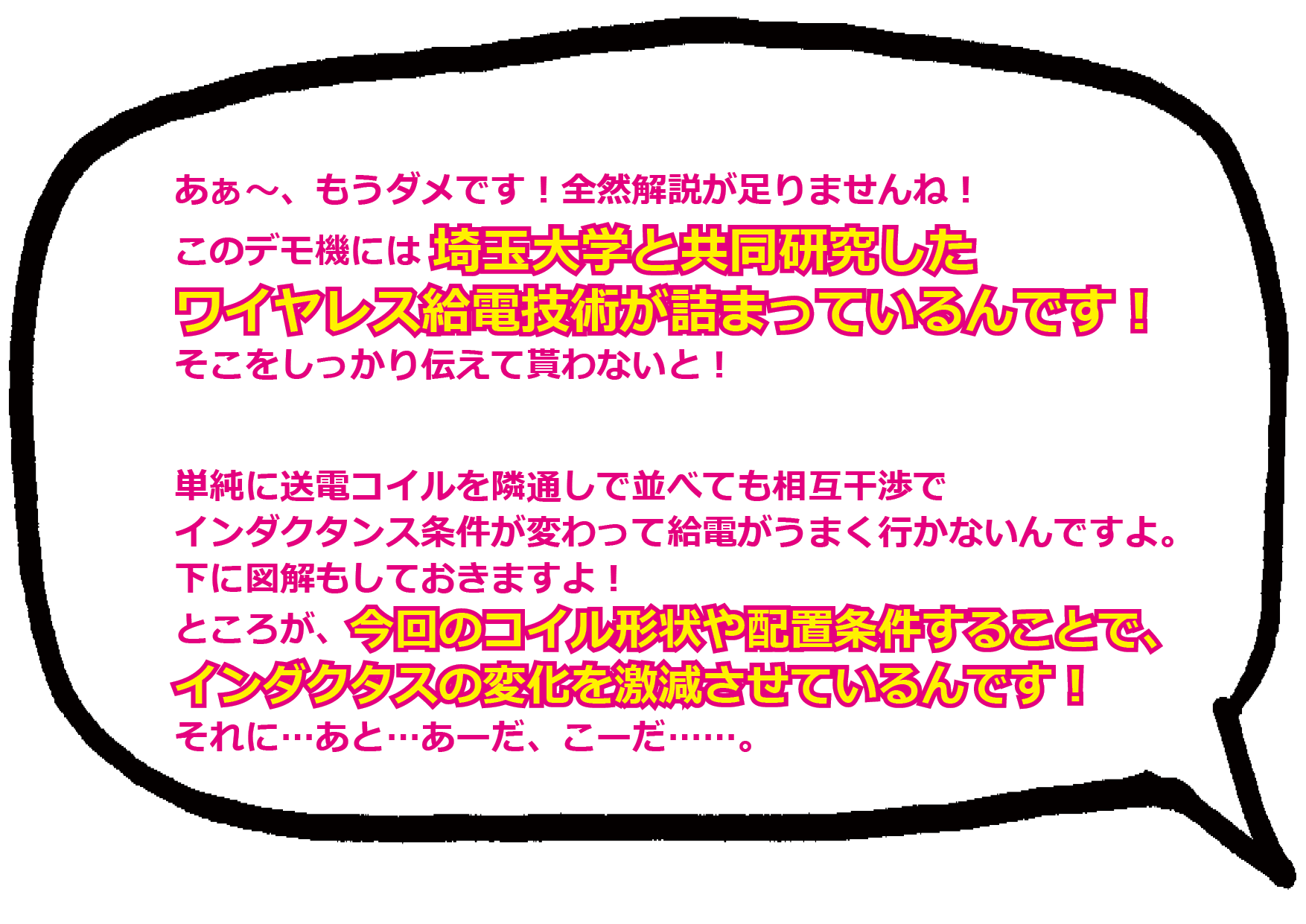 あぁ～、もうダメです！全然解説が足りませんね！ このデモ機には埼玉大学と共同研究した ワイヤレス給電技術が詰まっているんです！ そこをしっかり伝えて貰わないと！  単純に送電コイルを隣通しで並べても相互干渉で インダクタンス条件が変わって給電がうまく行かないんですよ。下に図解もしておきますよ！ ところが、今回のコイル形状や配置条件することで、 インダクタスの変化を激減させているんです！