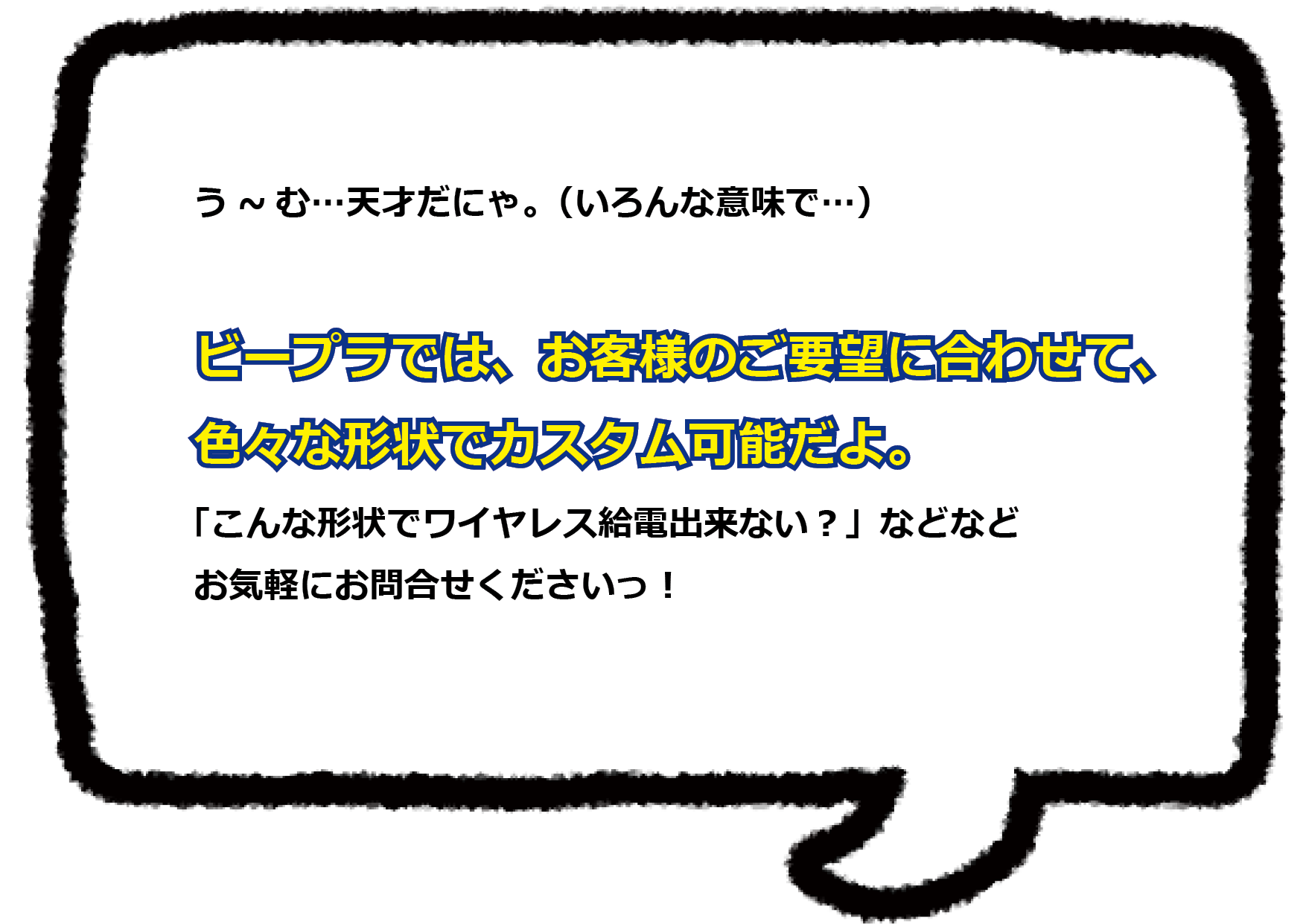 う～む…天才だにゃ（いろんな意味で…）  ビープラでは、お客様のご要望に合わせて、色々な形状でのカスタムが可能だよ。 「こんな形状でワイヤレス給電出来ない？」などなど、 お気軽にお問合せ下さいっ！