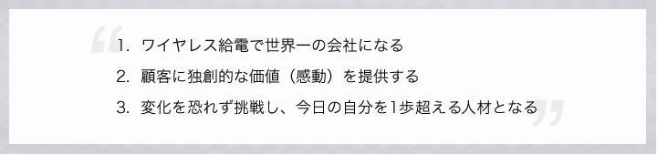 1.ワイヤレス給電で世界一の会社になる。2.顧客に独創的な価値（感動）を提供する。3.変化を恐れず挑戦し、今日の自分を1歩越える人材となる。