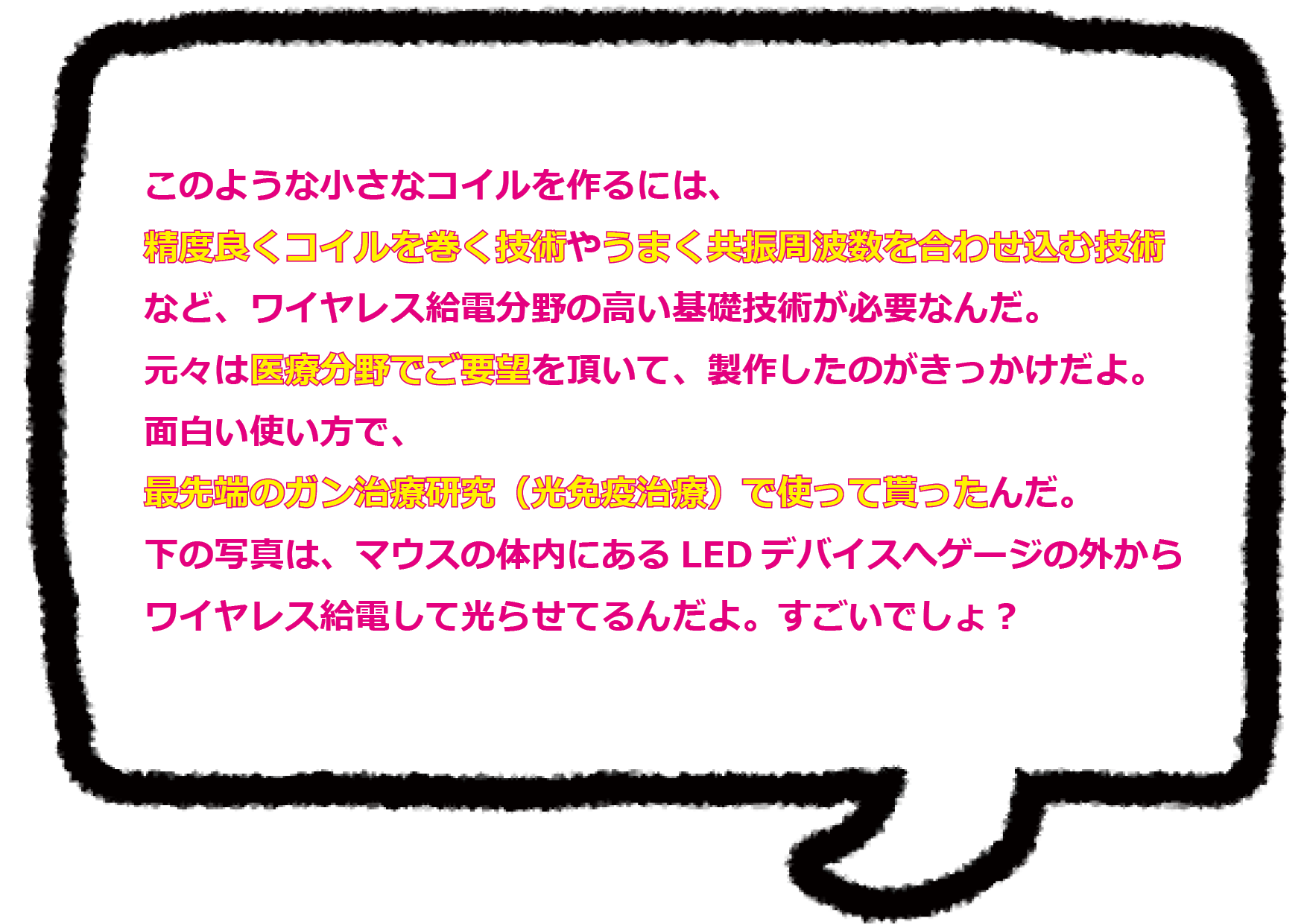 このような小さなコイルを作るには、 精度良くコイルを巻く技術やうまく共振周波数を合わせ込む技術など、ワイヤレス給電分野の高い基礎技術が必要なんだ。 元々は医療分野でご要望を頂いて、製作したのがきっかけだよ。面白い使い方で、最先端のガン治療研究（光免疫治療）で使って貰ったんだ。 下の写真は、マウスの体内にあるLEDデバイスへゲージの外からワイヤレス給電して光らせてるんだよ。すごいでしょ？