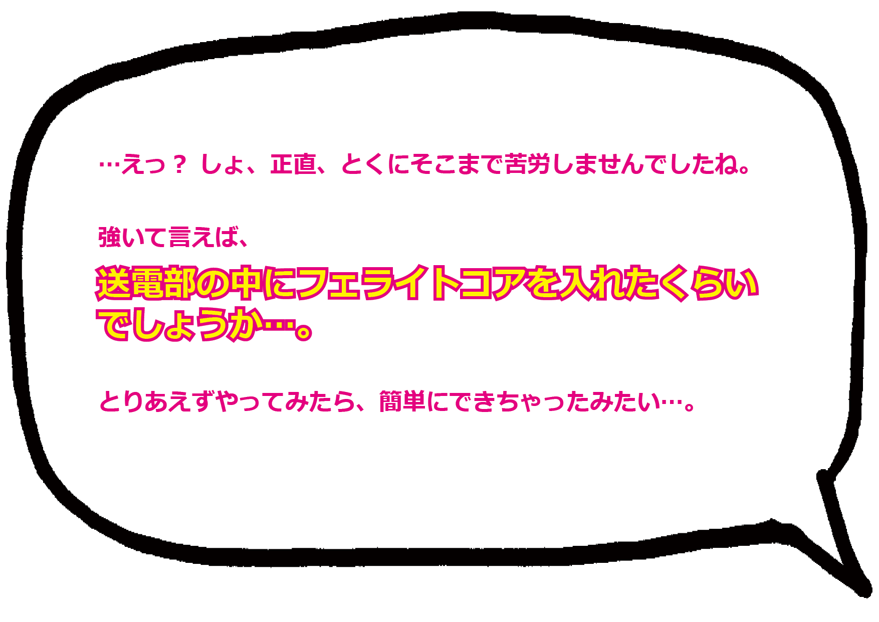 …えっ？しょ、正直、とくにそこまで苦労しませんでしたね…。強いて言えば、送電部の中にフェライトコアをいれたくらいでしょうか…。 とりあえず、やってみたら、簡単にできちゃったみたい…